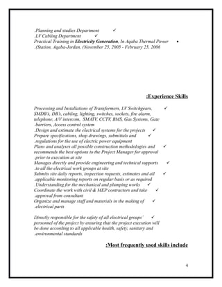 Planning and studies Department.
LV Cabling Department.
•Practical Training in Electricity Generation, In Aqaba Thermal Power
Station, Aqaba-Jordan, (November 25, 2005 - February 25, 2006.(
Experience Skills:
Processing and Installations of Transformers, LV Switchgears,
SMDB’s, DB’s, cabling, lighting, switches, sockets, fire alarm,
telephone, A/V intercom, SMATV, CCTV, BMS, Gas Systems, Gate
barriers, Access control system.
Design and estimate the electrical systems for the projects.
Prepare specifications, shop drawings, submittals and
regulations for the use of electric power equipment.
Plans and analyses all possible construction methodologies and
recommends the best options to the Project Manager for approval
prior to execution at site.
Manages directly and provide engineering and technical supports
to all the electrical work groups at site.
Submits site daily reports, inspection requests, estimates and all
applicable monitoring reports on regular basis or as required.
Understanding for the mechanical and plumping works.
Coordinate the work with civil & MEP contractors and take
approval from consultant.
Organize and manage staff and materials in the making of
electrical parts.
Directly responsible for the safety of all electrical groups’
personnel of the project by ensuring that the project execution will
be done according to all applicable health, safety, sanitary and
environmental standards.
Most frequently used skills include:
4
 