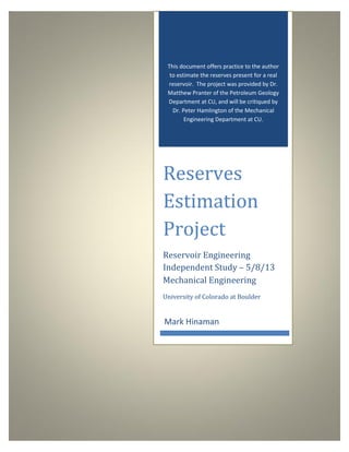 This document offers practice to the author
to estimate the reserves present for a real
reservoir. The project was provided by Dr.
Matthew Pranter of the Petroleum Geology
Department at CU, and will be critiqued by
Dr. Peter Hamlington of the Mechanical
Engineering Department at CU.
Reserves
Estimation
Project
Reservoir Engineering
Independent Study – 5/8/13
Mark Hinaman
Mechanical Engineering
University of Colorado at Boulder
 