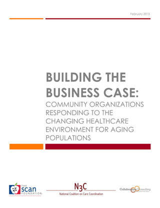 BUILDING THE
BUSINESS CASE:
COMMUNITY ORGANIZATIONS
RESPONDING TO THE
CHANGING HEALTHCARE
ENVIRONMENT FOR AGING
POPULATIONS
February 2015
 