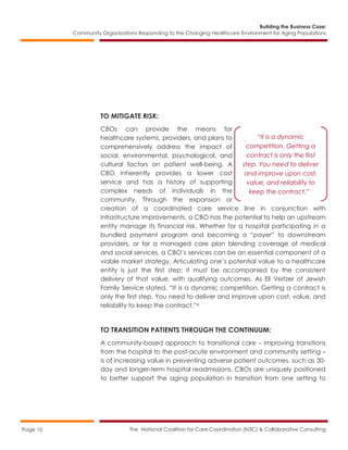 Building the Business Case:
Community Organizations Responding to the Changing Healthcare Environment for Aging Populations
The National Coalition for Care Coordination (N3C) & Collaborative ConsultingPage 10
TO MITIGATE RISK:
CBOs can provide the means for
healthcare systems, providers, and plans to
comprehensively address the impact of
social, environmental, psychological, and
cultural factors on patient well-being. A
CBO inherently provides a lower cost
service and has a history of supporting
complex needs of individuals in the
community. Through the expansion or
creation of a coordinated care service line in conjunction with
infrastructure improvements, a CBO has the potential to help an upstream
entity manage its financial risk. Whether for a hospital participating in a
bundled payment program and becoming a “payer” to downstream
providers, or for a managed care plan blending coverage of medical
and social services, a CBO’s services can be an essential component of a
viable market strategy. Articulating one’s potential value to a healthcare
entity is just the first step; it must be accompanied by the consistent
delivery of that value, with qualifying outcomes. As Eli Veitzer of Jewish
Family Service stated, “It is a dynamic competition. Getting a contract is
only the first step. You need to deliver and improve upon cost, value, and
reliability to keep the contract.”6
TO TRANSITION PATIENTS THROUGH THE CONTINUUM:
A community-based approach to transitional care – improving transitions
from the hospital to the post-acute environment and community setting –
is of increasing value in preventing adverse patient outcomes, such as 30-
day and longer-term hospital readmissions. CBOs are uniquely positioned
to better support the aging population in transition from one setting to
“It is a dynamic
competition. Getting a
contract is only the first
step. You need to deliver
and improve upon cost,
value, and reliability to
keep the contract.”
 