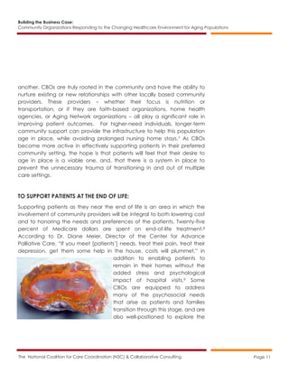 Building the Business Case:
Community Organizations Responding to the Changing Healthcare Environment for Aging Populations
The National Coalition for Care Coordination (N3C) & Collaborative Consulting Page 11
another. CBOs are truly rooted in the community and have the ability to
nurture existing or new relationships with other locally based community
providers. These providers – whether their focus is nutrition or
transportation, or if they are faith-based organizations, home health
agencies, or Aging Network organizations – all play a significant role in
improving patient outcomes. For higher-need individuals, longer-term
community support can provide the infrastructure to help this population
age in place, while avoiding prolonged nursing home stays.7 As CBOs
become more active in effectively supporting patients in their preferred
community setting, the hope is that patients will feel that their desire to
age in place is a viable one, and, that there is a system in place to
prevent the unnecessary trauma of transitioning in and out of multiple
care settings.
TO SUPPORT PATIENTS AT THE END OF LIFE:
Supporting patients as they near the end of life is an area in which the
involvement of community providers will be integral to both lowering cost
and to honoring the needs and preferences of the patients. Twenty-five
percent of Medicare dollars are spent on end-of-life treatment.8
According to Dr. Diane Meier, Director of the Center for Advance
Palliative Care, “If you meet [patients’] needs, treat their pain, treat their
depression, get them some help in the house, costs will plummet,” in
addition to enabling patients to
remain in their homes without the
added stress and psychological
impact of hospital visits.9 Some
CBOs are equipped to address
many of the psychosocial needs
that arise as patients and families
transition through this stage, and are
also well-positioned to explore the
 