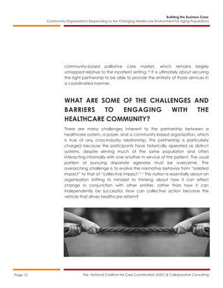 Building the Business Case:
Community Organizations Responding to the Changing Healthcare Environment for Aging Populations
The National Coalition for Care Coordination (N3C) & Collaborative ConsultingPage 12
community-based palliative care market, which remains largely
untapped relative to the inpatient setting.10 It is ultimately about securing
the right partnership to be able to provide the entirety of those services in
a coordinated manner.
WHAT ARE SOME OF THE CHALLENGES AND
BARRIERS TO ENGAGING WITH THE
HEALTHCARE COMMUNITY?
There are many challenges inherent to the partnership between a
healthcare system, a payer, and a community-based organization, which
is true of any cross-industry relationship. This partnership is particularly
charged because the participants have historically operated as distinct
systems, despite serving much of the same population and often
interacting informally with one another in service of the patient. The usual
pattern of pursuing disparate agendas must be overcome. The
overarching challenge is to evolve the normative behavior from “isolated
impact” to that of “collective impact.”11 This notion is essentially about an
organization shifting its mindset to thinking about how it can effect
change in conjunction with other entities, rather than how it can
independently be successful. How can collective action become the
vehicle that drives healthcare reform?
 