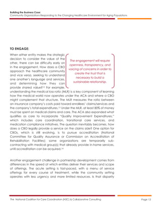 Building the Business Case:
Community Organizations Responding to the Changing Healthcare Environment for Aging Populations
The National Coalition for Care Coordination (N3C) & Collaborative Consulting Page 13
TO ENGAGE:
When either entity makes the strategic
decision to consider the value of the
other, there can be difficulty early on
in the engagement. How does a CBO
approach the healthcare community
and vice versa, seeking to understand
one another’s language and services,
and determining how they can
provide shared value?12 For example,
understanding the medical loss ratio (MLR) is a key component of learning
how the medical world now operates under the ACA and where a CBO
might complement that structure. The MLR measures the ratio between
an insurance company’s costs paid toward enrollees’ claims/services and
the company’s total expenditures.13 Under the MLR, at least 80% of money
must be spent on medical claims and care. The ACA also expanded what
qualifies as care to incorporate “Quality Improvement Expenditures,”
which includes care coordination, transitional care services, and
medication compliance initiatives. The question inevitably becomes, how
does a CBO legally provide a service on the claims side? One option for
CBOs, which is still evolving, is to pursue accreditation (National
Committee for Quality Assurance or Commission on Accreditation of
Rehabilitation Facilities); some organizations are temporarily sub-
contracting with medical group(s) that already provide in-home services,
until accreditation can be acquired.14
Another engagement challenge in partnership development comes from
differences in the speed at which entities deliver their services and scope
of offerings. The acute setting is fast-paced, with a menu of service
offerings for every course of treatment, while the community setting
operates with less urgency and more limited resources. Is that disparity
The engagement will require
openness, transparency, and
voicing of concerns in order to
create the trust that is
necessary to build a
sustainable relationship.
 