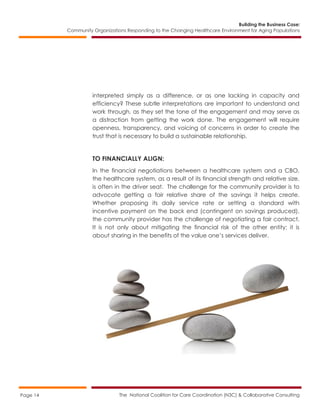 Building the Business Case:
Community Organizations Responding to the Changing Healthcare Environment for Aging Populations
The National Coalition for Care Coordination (N3C) & Collaborative ConsultingPage 14
interpreted simply as a difference, or as one lacking in capacity and
efficiency? These subtle interpretations are important to understand and
work through, as they set the tone of the engagement and may serve as
a distraction from getting the work done. The engagement will require
openness, transparency, and voicing of concerns in order to create the
trust that is necessary to build a sustainable relationship.
TO FINANCIALLY ALIGN:
In the financial negotiations between a healthcare system and a CBO,
the healthcare system, as a result of its financial strength and relative size,
is often in the driver seat. The challenge for the community provider is to
advocate getting a fair relative share of the savings it helps create.
Whether proposing its daily service rate or setting a standard with
incentive payment on the back end (contingent on savings produced),
the community provider has the challenge of negotiating a fair contract.
It is not only about mitigating the financial risk of the other entity; it is
about sharing in the benefits of the value one’s services deliver.
 