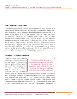Building the Business Case:
Community Organizations Responding to the Changing Healthcare Environment for Aging Populations
The National Coalition for Care Coordination (N3C) & Collaborative Consulting Page 15
TO MEASURE AND SHARE DATA:
Community organizations, some of which continue to track progress in a
narrative form, have the added responsibility of developing a practice,
and ultimately a culture, of measurement to demonstrate its value to a
health entity. Data may not be readily available, even for more
sophisticated community organizations, which can make real-time
decision-making more difficult. How then does a CBO make retrospective
results attractive to a health plan or a hospital system, or seek to create
real-time data? These questions are becoming more and more prevalent
because health systems, payers, and foundations are moving toward
prioritizing data collection in evaluating their prospective and existing
partners and/or grantees. Demonstrating value in a measurable way is
becoming the primary indicator of capability and success.
TO CREATE CULTURAL ALIGNMENT:
In addition to the more concrete
challenges, cultural differences
also contribute to fundamental
partnering issues of trust, control,
alignment of resources, and
information sharing.15 When a
CBO is trying to secure a
contract with an established
business entity, the community entity often bears the brunt of confronting
those challenges head on, due to competition with other organizations
vying for that same relationship. It is not just about moving from a social
service outlook to that of a business outlook, rather a larger mindset and
capacity shift must take place from senior leadership all the way through
to the front-line service providers. The cultural component of partnership is
Resistance to change must be
expected and managed along the
way to provide momentum that
propels the partnership and to avoid
overwhelming resistance that can
lead to the demise of a relationship.
 