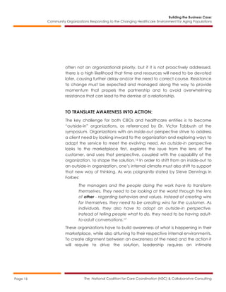 Building the Business Case:
Community Organizations Responding to the Changing Healthcare Environment for Aging Populations
The National Coalition for Care Coordination (N3C) & Collaborative ConsultingPage 16
often not an organizational priority, but if it is not proactively addressed,
there is a high likelihood that time and resources will need to be devoted
later, causing further delay and/or the need to correct course. Resistance
to change must be expected and managed along the way to provide
momentum that propels the partnership and to avoid overwhelming
resistance that can lead to the demise of a relationship.
TO TRANSLATE AWARENESS INTO ACTION:
The key challenge for both CBOs and healthcare entities is to become
“outside-in” organizations, as referenced by Dr. Victor Tabbush at the
symposium. Organizations with an inside-out perspective strive to address
a client need by looking inward to the organization and exploring ways to
adapt the service to meet the evolving need. An outside-in perspective
looks to the marketplace first, explores the issue from the lens of the
customer, and uses that perspective, coupled with the capability of the
organization, to shape the solution.16 In order to shift from an inside-out to
an outside-in organization, one’s internal climate must also shift to support
that new way of thinking. As was poignantly stated by Steve Dennings in
Forbes:
The managers and the people doing the work have to transform
themselves. They need to be looking at the world through the lens
of other - regarding behaviors and values. Instead of creating wins
for themselves, they need to be creating wins for the customer. As
individuals, they also have to adopt an outside-in perspective.
Instead of telling people what to do, they need to be having adult-
to-adult conversations.17
These organizations have to build awareness of what is happening in their
marketplace, while also attuning to their respective internal environments.
To create alignment between an awareness of the need and the action it
will require to drive the solution, leadership requires an intimate
 
