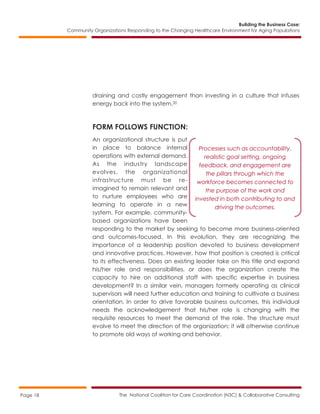Building the Business Case:
Community Organizations Responding to the Changing Healthcare Environment for Aging Populations
The National Coalition for Care Coordination (N3C) & Collaborative ConsultingPage 18
draining and costly engagement than investing in a culture that infuses
energy back into the system.20
FORM FOLLOWS FUNCTION:
An organizational structure is put
in place to balance internal
operations with external demand.
As the industry landscape
evolves, the organizational
infrastructure must be re-
imagined to remain relevant and
to nurture employees who are
learning to operate in a new
system. For example, community-
based organizations have been
responding to the market by seeking to become more business-oriented
and outcomes-focused. In this evolution, they are recognizing the
importance of a leadership position devoted to business development
and innovative practices. However, how that position is created is critical
to its effectiveness. Does an existing leader take on this title and expand
his/her role and responsibilities, or does the organization create the
capacity to hire on additional staff with specific expertise in business
development? In a similar vein, managers formerly operating as clinical
supervisors will need further education and training to cultivate a business
orientation. In order to drive favorable business outcomes, this individual
needs the acknowledgement that his/her role is changing with the
requisite resources to meet the demand of the role. The structure must
evolve to meet the direction of the organization; it will otherwise continue
to promote old ways of working and behavior.
Processes such as accountability,
realistic goal setting, ongoing
feedback, and engagement are
the pillars through which the
workforce becomes connected to
the purpose of the work and
invested in both contributing to and
driving the outcomes.
 