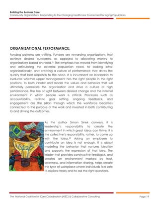 Building the Business Case:
Community Organizations Responding to the Changing Healthcare Environment for Aging Populations
The National Coalition for Care Coordination (N3C) & Collaborative Consulting Page 19
ORGANIZATIONAL PERFORMANCE:
Funding patterns are shifting. Funders are rewarding organizations that
achieve desired outcomes, as opposed to allocating money to
organizations based on need.21 The emphasis has moved from identifying
and articulating the external population need, to looking intra-
organizationally, and creating a culture of performance that drives the
quality that best responds to the need. It is incumbent on leadership to
evaluate whether upper management has the right people in the right
positions, to both inhabit and model the values and behavior that will
ultimately permeate the organization and drive a culture of high
performance. The line of sight between desired change and the internal
environment in which people work is critical. Processes such as
accountability, realistic goal setting, ongoing feedback, and
engagement are the pillars through which the workforce becomes
connected to the purpose of the work and invested in both contributing
to and driving the outcomes.
As the author Simon Sinek conveys, it is
leadership’s responsibility to create the
environment in which great ideas can thrive; it is
the collective’s responsibility, rather, to come up
with the ideas.22 Asking an employee to
contribute an idea is not enough. It is about
modeling the behavior that nurtures ideation
and supports the expression of that idea. The
leader that provides constructive feedback, and
creates an environment marked by trust,
openness, and information sharing, helps create
the type of workplace where individuals feel safe
to explore freely and to ask the right questions.
 