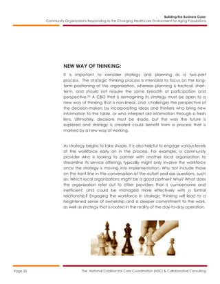 Building the Business Case:
Community Organizations Responding to the Changing Healthcare Environment for Aging Populations
The National Coalition for Care Coordination (N3C) & Collaborative ConsultingPage 20
NEW WAY OF THINKING:
It is important to consider strategy and planning as a two-part
process. The strategic thinking process is intended to focus on the long-
term positioning of the organization, whereas planning is tactical, short-
term, and should not require the same breadth of participation and
perspective.23 A CBO that is reimagining its strategy must be open to a
new way of thinking that is non-linear, and challenges the perspective of
the decision-makers by incorporating ideas and thinkers who bring new
information to the table, or who interpret old information through a fresh
lens. Ultimately, decisions must be made, but the way the future is
explored and strategy is created could benefit from a process that is
marked by a new way of working.
As strategy begins to take shape, it is also helpful to engage various levels
of the workforce early on in the process. For example, a community
provider who is looking to partner with another local organization to
streamline its service offerings typically might only involve the workforce
once the strategy is moving into implementation. Why not include those
on the front line in the conversation at the outset and ask questions, such
as: Which local organizations might be a good partner? Why? What does
the organization refer out to other providers that is cumbersome and
inefficient, and could be managed more effectively with a formal
relationship? Engaging the workforce in strategic thinking will lead to a
heightened sense of ownership and a deeper commitment to the work,
as well as strategy that is rooted in the reality of the day-to-day operation.
 