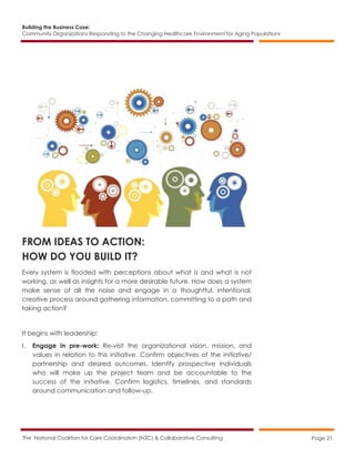 Building the Business Case:
Community Organizations Responding to the Changing Healthcare Environment for Aging Populations
The National Coalition for Care Coordination (N3C) & Collaborative Consulting Page 21
FROM IDEAS TO ACTION:
HOW DO YOU BUILD IT?
Every system is flooded with perceptions about what is and what is not
working, as well as insights for a more desirable future. How does a system
make sense of all the noise and engage in a thoughtful, intentional,
creative process around gathering information, committing to a path and
taking action?
It begins with leadership:
I. Engage in pre-work: Re-visit the organizational vision, mission, and
values in relation to this initiative. Confirm objectives of the initiative/
partnership and desired outcomes. Identify prospective individuals
who will make up the project team and be accountable to the
success of the initiative. Confirm logistics, timelines, and standards
around communication and follow-up.
 