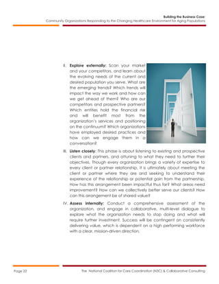 Building the Business Case:
Community Organizations Responding to the Changing Healthcare Environment for Aging Populations
The National Coalition for Care Coordination (N3C) & Collaborative ConsultingPage 22
II. Explore externally: Scan your market
and your competitors, and learn about
the evolving needs of the current and
desired population you serve. What are
the emerging trends? Which trends will
impact the way we work and how can
we get ahead of them? Who are our
competitors and prospective partners?
Which entities hold the financial risk
and will benefit most from the
organization’s services and positioning
on the continuum? Which organizations
have employed desired practices and
how can we engage them in a
conversation?
III. Listen closely: This phase is about listening to existing and prospective
clients and partners, and attuning to what they need to further their
objectives. Though every organization brings a variety of expertise to
every client or partner relationship, it is ultimately about meeting the
client or partner where they are and seeking to understand their
experience of the relationship or potential gain from the partnership.
How has this arrangement been impactful thus far? What areas need
improvement? How can we collectively better serve our clients? How
can this arrangement be of shared value?
IV. Assess internally: Conduct a comprehensive assessment of the
organization, and engage in collaborative, multi-level dialogue to
explore what the organization needs to stop doing and what will
require further investment. Success will be contingent on consistently
delivering value, which is dependent on a high performing workforce
with a clear, mission-driven direction.
 