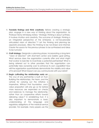 Building the Business Case:
Community Organizations Responding to the Changing Healthcare Environment for Aging Populations
The National Coalition for Care Coordination (N3C) & Collaborative Consulting Page 23
V. Translate findings and think creatively: Before creating a strategic
plan, engage in a new way of thinking about the organization. As
Professor Henry Mintzberg stated, “Strategic thinking is about synthesis.
It involves intuition and creativity. The outcome of strategic thinking is
an integrated perspective of the enterprise, a not-too-precisely
articulated vision of direction.”24 Let the thinking and planning be
separate processes. Allow the thinking to be non-linear and informal.
Create the space for the previous phases to be synthesized and ideas
to be nurtured.
VI. Craft strategy: Designate a planning phase, incorporating a long-term
“vision of direction” with short-term action and realistic goal setting.
What services does the organization currently offer and what might
that evolve to look like to incentivize a potential partnership? What is
being referred out to other providers that the organization can
potentially take ownership over to enhance its own capability? How
will the organization quantitatively demonstrate the viability and value
of its services? What impact can you communicate with your data?
VII. Begin cultivating the relationships early on:
The crux of any partnership is built on trust.
Building the relationships, the team, and the
vehicle for carrying out the initiative is
imperative. Without that foundation, one’s
value proposition will only go so far before
more resources are expended on checks
and balances to manage the relationship,
rather than on cooperative efforts toward
delivering value.25 In establishing trust, it is
also important to demonstrate a basic
understanding of the language and
regulatory obligations of the medical service
provider. For example, many payers use the
 