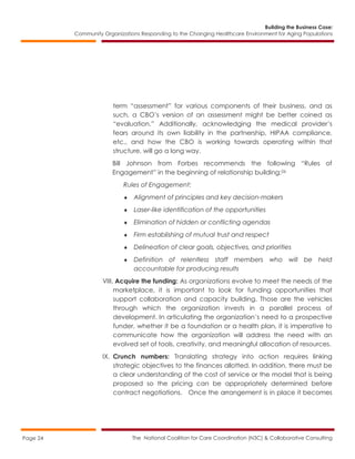 Building the Business Case:
Community Organizations Responding to the Changing Healthcare Environment for Aging Populations
The National Coalition for Care Coordination (N3C) & Collaborative ConsultingPage 24
term “assessment” for various components of their business, and as
such, a CBO’s version of an assessment might be better coined as
“evaluation.” Additionally, acknowledging the medical provider’s
fears around its own liability in the partnership, HIPAA compliance,
etc., and how the CBO is working towards operating within that
structure, will go a long way.
Bill Johnson from Forbes recommends the following “Rules of
Engagement” in the beginning of relationship building:26
Rules of Engagement:
 Alignment of principles and key decision-makers
 Laser-like identification of the opportunities
 Elimination of hidden or conflicting agendas
 Firm establishing of mutual trust and respect
 Delineation of clear goals, objectives, and priorities
 Definition of relentless staff members who will be held
accountable for producing results
VIII. Acquire the funding: As organizations evolve to meet the needs of the
marketplace, it is important to look for funding opportunities that
support collaboration and capacity building. Those are the vehicles
through which the organization invests in a parallel process of
development. In articulating the organization’s need to a prospective
funder, whether it be a foundation or a health plan, it is imperative to
communicate how the organization will address the need with an
evolved set of tools, creativity, and meaningful allocation of resources.
IX. Crunch numbers: Translating strategy into action requires linking
strategic objectives to the finances allotted. In addition, there must be
a clear understanding of the cost of service or the model that is being
proposed so the pricing can be appropriately determined before
contract negotiations. Once the arrangement is in place it becomes
 