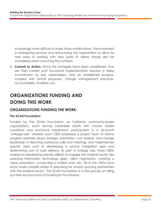 Building the Business Case:
Community Organizations Responding to the Changing Healthcare Environment for Aging Populations
The National Coalition for Care Coordination (N3C) & Collaborative Consulting Page 25
increasingly more difficult to make those modifications. The investment
in redesigning services and restructuring the organization to allow for
new ways of working with new types of clients should also be
considered when crunching the numbers.
X. Commit to Action: Once the strategies have been established, how
are they carried out? Successful implementation requires a deep
commitment by key stakeholders, and an established purpose,
coupled with formal processes, change management practices,
accountability, timelines, etc.
ORGANIZATIONS FUNDING AND
DOING THIS WORK
ORGANIZATIONS FUNDING THE WORK:
The SCAN Foundation:
Funded by The SCAN Foundation, six California community-based
organizations, each serving vulnerable adults with chronic health
conditions and functional impairment, participated in a 24-month
“Linkage Lab” whereby each CBO employed a project team to attend
program seminars about strategic orientation, cost analysis, and change
leadership; in teaching assistance calls and meetings; and implemented
specific tasks such as developing a service integration plan and
determining cost of care delivery. As part of Linkage Lab, these CBOs
worked on developing specific skillsets to engage the medical sector, like
assessing information technology gaps, client negotiation, creating a
value proposition, conducting a market scan, etc. All of the CBOs have
since made notable strides in preparing for and/or pursuing partnerships
with the medical sector. The SCAN Foundation is in the process of rolling
out their second round of funding for this initiative.
 