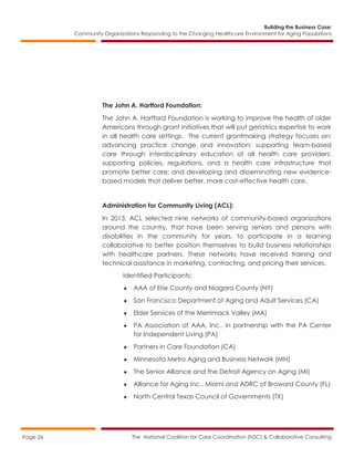 Building the Business Case:
Community Organizations Responding to the Changing Healthcare Environment for Aging Populations
The National Coalition for Care Coordination (N3C) & Collaborative ConsultingPage 26
The John A. Hartford Foundation:
The John A. Hartford Foundation is working to improve the health of older
Americans through grant initiatives that will put geriatrics expertise to work
in all health care settings. The current grantmaking strategy focuses on:
advancing practice change and innovation; supporting team-based
care through interdisciplinary education of all health care providers;
supporting policies, regulations, and a health care infrastructure that
promote better care; and developing and disseminating new evidence-
based models that deliver better, more cost-effective health care.
Administration for Community Living (ACL):
In 2013, ACL selected nine networks of community-based organizations
around the country, that have been serving seniors and persons with
disabilities in the community for years, to participate in a learning
collaborative to better position themselves to build business relationships
with healthcare partners. These networks have received training and
technical assistance in marketing, contracting, and pricing their services.
Identified Participants:
 AAA of Erie County and Niagara County (NY)
 San Francisco Department of Aging and Adult Services (CA)
 Elder Services of the Merrimack Valley (MA)
 PA Association of AAA, Inc., in partnership with the PA Center
for Independent Living (PA)
 Partners in Care Foundation (CA)
 Minnesota Metro Aging and Business Network (MN)
 The Senior Alliance and the Detroit Agency on Aging (MI)
 Alliance for Aging Inc., Miami and ADRC of Broward County (FL)
 North Central Texas Council of Governments (TX)
 