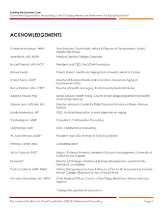 Building the Business Case:
Community Organizations Responding to the Changing Healthcare Environment for Aging Populations
The National Coalition for Care Coordination (N3C) & Collaborative Consulting Page 3
ACKNOWLEDGEMENTS
Catherine Anderson, MPA* Vice President, State Public Affairs & Director of Development, United
Healthcare Group
Jane Brock, MD, MSPH Medical Director, Telligen Colorado
Bruce Chernof, MD, FACP* President and CEO, The SCAN Foundation
Bonnie Ewald Project Liaison, Health and Aging, Rush University Medical Center
Sharon Fusco, MHR* Director of Business Results and Innovation, Council on Aging of
Southwestern Ohio
Robyn Golden, MA, LCSW* Director of Health and Aging, Rush University Medical Center
Julianne Howell, PhD Senior Advisor, Health Policy, County of San Diego Department of Health
and Human Services
Joanne Lynn, MD, MA, MS Director, Altarum's Center for Elder Care and Advanced Illness, Altarum
Institute
Sandy Markwood, MS* CEO, National Association of Area Agencies on Aging
Sarah Milgrom, MSW Consultant, Collaborative Consulting
Lori Peterson, MA* CEO, Collaborative Consulting
W. June Simmons, MSW* President and CEO, Partners In Care Foundation
Patricia L. Smith, MLIS Consulting Editor
Victor Tabbush, PhD* Adjunct Professor Emeritus, Anderson School of Management, University of
California, Los Angeles
Eli Veitzer* Director of Strategic Initiatives & Business Development, Jewish Family
Service of Los Angeles
Patricia Volland, MSW, MBA* Visiting Distinguished Lecturer & Director of Social Work Leadership Institute,
Hunter College, Silberman School of Social Work
Nicholas Yphantides, MD, MPH* Chief Medical Officer, County of San Diego Health and Human Services
Agency
* designates speaker at symposium
 