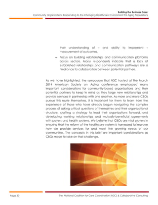 Building the Business Case:
Community Organizations Responding to the Changing Healthcare Environment for Aging Populations
The National Coalition for Care Coordination (N3C) & Collaborative ConsultingPage 30
their understanding of – and ability to implement –
measurement of outcomes.
 Focus on building relationships and communication platforms
across sectors. Many respondents indicate that a lack of
established relationships and communication pathways are a
hindrance to collaboration between potential partners.
As we have highlighted, the symposium that N3C hosted at the March
2014 American Society on Aging conference emphasized many
important considerations for community-based organizations and their
potential partners to keep in mind as they forge new relationships and
provide services in partnership with one another. As more and more CBOs
pursue this route themselves, it is important for them to learn from the
experience of those who have already begun navigating the complex
process of asking critical questions of themselves and their organizational
structure, crafting a strategy to lead their organizations forward, and
developing working relationships and mutually-beneficial agreements
with payers and health systems. We believe that CBOs are vital players in
ensuring that the reform of the healthcare system is harnessed to improve
how we provide services for and meet the growing needs of our
communities. The concepts in this brief are important considerations as
CBOs move to take on that challenge.
 