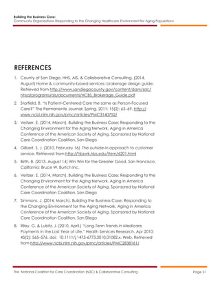 Building the Business Case:
Community Organizations Responding to the Changing Healthcare Environment for Aging Populations
The National Coalition for Care Coordination (N3C) & Collaborative Consulting Page 31
REFERENCES
1. County of San Diego, HHS, AIS, & Collaborative Consulting. (2014,
August) Home & community-based services: brokerage design guide.
Retrieved from http://www.sandiegocounty.gov/content/dam/sdc/
hhsa/programs/ais/documents/HCBS_Brokerage_Guide.pdf
2. Starfield, B. “Is Patient-Centered Care the same as Person-Focused
Care?” The Permanente Journal. Spring, 2011: 15(2): 63–69. http://
www.ncbi.nlm.nih.gov/pmc/articles/PMC3140752/
3. Veitzer, E. (2014, March). Building the Business Case: Responding to the
Changing Environment for the Aging Network. Aging in America
Conference of the American Society of Aging. Sponsored by National
Care Coordination Coalition, San Diego
4. Gilbert, S. J. (2010, February 16). The outside-in approach to customer
service. Retrieved from http://hbswk.hbs.edu/item/6201.html
5. Birth, B. (2013, August 14) Win Win for the Greater Good. San Francisco,
California: Bruce W. Burtch Inc.
6. Veitzer, E. (2014, March). Building the Business Case: Responding to the
Changing Environment for the Aging Network. Aging in America
Conference of the American Society of Aging. Sponsored by National
Care Coordination Coalition, San Diego
7. Simmons, J. (2014, March). Building the Business Case: Responding to
the Changing Environment for the Aging Network. Aging in America
Conference of the American Society of Aging. Sponsored by National
Care Coordination Coalition, San Diego
8. Riley, G. & Lubitz, J. (2010, April.) “Long-Term Trends in Medicare
Payments in the Last Year of Life.” Health Services Research. Apr 2010;
45(2): 565–576. doi: 10.1111/j.1475-6773.2010.01082.x. Web. Retrieved
from http://www.ncbi.nlm.nih.gov/pmc/articles/PMC2838161/
 