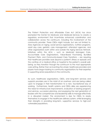 Building the Business Case:
Community Organizations Responding to the Changing Healthcare Environment for Aging Populations
The National Coalition for Care Coordination (N3C) & Collaborative ConsultingPage 6
The Patient Protection and Affordable Care Act (ACA) has since
prompted the Center for Medicare and Medicaid Services to create a
regulatory environment that incentivizes enhanced coordination and
collaboration across the continuum, including the involvement of the
community provider. These CBOs might include, but are not limited to,
Area Agencies on Aging, social service organizations, nutrition programs,
adult day care, geriatric care management, attendant agencies, and
other organizations both within and outside the Aging Services Network.
Initiatives within the ACA – such as Medicaid Managed Care,
Accountable Care Organizations, Value-Based Purchasing, Bundled
Payment Pilots, and Community-based Care Transitions – are requiring
that healthcare providers look beyond a patient’s illness or episode and
the confines of a medical office or hospital to the patient’s overall well-
being, as they transition through the continuum to the most appropriate
care setting. Rather than re-inventing the wheel, healthcare providers and
payers have begun looking to community organizations for their expertise
in supporting senior populations in the community.
As such, healthcare organizations, CBOs, and long-term services and
supports providers are in the midst of an overhaul, and are being called
upon to engage in their transformation to a new, foundational way of
working. Furthermore, health systems and CBOs alike are experiencing
the need for infrastructure improvements, evaluation of existing programs
and services, succession planning, and equipping the next generation of
leaders with the competencies and leadership skills to manage effectively
in a disrupted market. The environment is ripe for CBOs to ready
themselves to engage in the healthcare delivery system, while leveraging
their strengths in providing long-term, supportive services to high-cost
vulnerable populations.
 