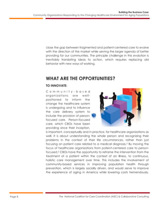 Building the Business Case:
Community Organizations Responding to the Changing Healthcare Environment for Aging Populations
The National Coalition for Care Coordination (N3C) & Collaborative ConsultingPage 8
close the gap between fragmented and patient-centered care to evolve
with the direction of the market while serving the larger agenda of better
providing for our communities. The principle challenge in this evolution is
inevitably translating ideas to action, which requires replacing old
behavior with new ways of working.
WHAT ARE THE OPPORTUNITIES?
TO INNOVATE:
C o m m u n i t y - b a s e d
organizations are well-
positioned to inform the
change the healthcare system
is undergoing and to influence
the care delivery system to
include the provision of person-
focused care. Person-focused
care, which CBOs have been
providing since their inception,
is important, conceptually and in practice, for healthcare organizations as
well. It is about understanding the whole person and recognizing their
problems in the context of their life circumstances, rather than just
focusing on patient care related to a medical diagnosis.2 By moving the
focus of healthcare organizations from patient-centered care to person-
focused,3 CBOs have the opportunity to reframe the intervention from the
treatment of a patient within the context of an illness, to continuous,
holistic care management over time. This includes the involvement of
community-based services in improving population health through
prevention, which is largely socially driven, and would serve to improve
the experience of aging in America while lowering costs tremendously.
 