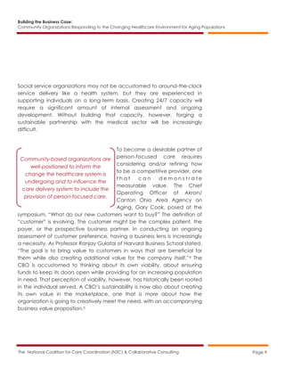 Building the Business Case:
Community Organizations Responding to the Changing Healthcare Environment for Aging Populations
The National Coalition for Care Coordination (N3C) & Collaborative Consulting Page 9
Social service organizations may not be accustomed to around-the-clock
service delivery like a health system, but they are experienced in
supporting individuals on a long-term basis. Creating 24/7 capacity will
require a significant amount of internal assessment and ongoing
development. Without building that capacity, however, forging a
sustainable partnership with the medical sector will be increasingly
difficult.
To become a desirable partner of
person-focused care requires
considering and/or refining how
to be a competitive provider, one
t h a t c a n d e m o n s t r a t e
measurable value. The Chief
Operating Officer of Akron/
Canton Ohio Area Agency on
Aging, Gary Cook, posed at the
symposium, “What do our new customers want to buy?” The definition of
“customer” is evolving. The customer might be the complex patient, the
payer, or the prospective business partner. In conducting an ongoing
assessment of customer preference, having a business lens is increasingly
a necessity. As Professor Ranjay Gulatai of Harvard Business School stated,
“The goal is to bring value to customers in ways that are beneficial for
them while also creating additional value for the company itself.”4 The
CBO is accustomed to thinking about its own viability, about ensuring
funds to keep its doors open while providing for an increasing population
in need. That perception of viability, however, has historically been rooted
in the individual served. A CBO’s sustainability is now also about creating
its own value in the marketplace, one that is more about how the
organization is going to creatively meet the need, with an accompanying
business value proposition.5
Community-based organizations are
well-positioned to inform the
change the healthcare system is
undergoing and to influence the
care delivery system to include the
provision of person-focused care.
 