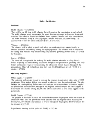 11
Budget Justification
Personnel
Health Educator = $50,000.00
There will be one full time health educator that will complete the presentations at each school.
The health educator would also compile the results from each program to determine if our goals
were met. The salary of the educator includes travel expenses, benefits, and meal compensation.
The health educators’ salary is $50,000 per year. Benefits will total 25% of the salary. The
educator will be hired for a total of 1 year. (FTE=1.0 for 1 year).
Volunteer = $2,640.00
The volunteer will be asked to attend each school one week out of every month in order to
increase perceived susceptibility among the target population. The volunteer will be responsible
for sharing their personal story and answering any questions pertaining to their story. (FTE=0.15
for 8 months).
Intern = $7,920.00
The intern will be responsible for assisting the health educator with tasks including but not
limited to passing out and collecting documents throughout the presentation, preparing take away
folders and incentive bags as well as ensuring the adolescents remain focused throughout the
presentations. They will be hired part time for 1 year. ($8.25 X 20 hours a week = $165 X 12
months = $7,920)
Operating Expenses
Office supplies = $3,200.00
The equipment and supplies needed to complete the program at each school with a total of 3,635
participants. These include folders, pens as well as take away bags for each participant. This also
includes the cost of printing for brochures and materials, such as containers to transport supplies
for presentations to each school, throughout the program. The total request for office supplies is
$400/month for 8 months totaling $3,200. This allows each school to have ample supplies for its
participants.
BART Program = $375.00
This program is the model in which will be used to implement the programs within the schools in
Madison County. This will provide the health educator with the program details including the
lesson plans, PowerPoints and handouts to be used throughout the program. The total amount for
the program is $375.00.
Reproductive anatomy models (male and female) = $285.00
 