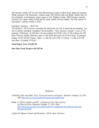 12
The anatomy models will be used when demonstrating proper condom usage during the program.
Health educators will demonstrate condom usage with both the male and female models then ask
the participants to demonstrate proper usage as well. Madison County AIDS Program currently
possesses one vagina model ($160) and five penis models ($25 per model). The total amount of
reproductive anatomy models is $285.
Participant Incentives = $8187.40
The incentives will be used to encourage the adolescents not only to attend the presentations, but
also to actively participate throughout the presentation. These incentives include: a case of 144
packages of lubricants for $85 times 26 cases totaling $2,210.00, a box of 100 condoms for $20
times 40 boxes totaling $800.00, a pack of 100 dental dam packs for $139.65 times 36 packages
totaling $5,027.40 and 10 prize t-shirts, 1 t-shirt for each of the 10 schools. 1 t-shirt at $15.00
each times 10 totaling $150.00.
Total Project Cost: $72,607.40
One Time Grant Request: $61,387.40
References
AVERTing HIV and AIDS. (n.d.). Emotional Needs and Support. Retrieved February 26, 2015,
from http://www.avert.org/emotional-needs-and-support.htm
Bolan, G. (2012). Syphilis and HIV: A Dangerous Duo Affecting Gay
and Bisexual Men. Retrieved February 27, 2015, from
https://blog.aids.gov/2012/12/syphilis-and-hiv-a-dangerous-duo-affecting-gay-and-
bisexual-men.html
Centers for Disease Control and Prevention. (2015). Basic Statistics.
 