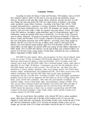 3
Community Problem
According to Centers for Disease Control and Prevention, HIV incidence rates as of 2010
have remained relatively stable over the years in every age group and racial/ethnic groups.
However, the burden is still quite high among African Americans and men who have sex with
men. During this same time period, the CDC saw a sharp increase in incidence rates among
youth, specifically young African Americans. According to the Mayo Clinic (2014), “AIDS
(acquired immunodeficiency syndrome) is a chronic, potentially life-threatening condition
caused by the human immunodeficiency virus (HIV). By damaging your immune system, HIV
interferes with your body's ability to fight the organisms that cause disease” (2014). The number
of new HIV infections was highest among individuals aged 25-34 and individuals aged 13-24.
Furthermore, among the reported AIDS cases in adolescents 13 to 19 years of age, 50 percent
occur in African Americans, 28 percent in Caucasians and 20 percent in Hispanics (Centers for
Disease Control and Prevention, 2015). Overall, compared to the general population, adolescents
have one of the fastest increasing rates of HIV infection. An average of two young people are
infected with HIV every hour of every day. In Illinois alone a total of 3,045 cases of HIV
infection have been reported among residents aged 20 to 29 in December of 2004. The CDC
ranked Illinois the sixth highest for reported AIDS cases among all states (Illinois Department of
Public Health, 2011). In 2002, HIV infection was the sixth leading cause of death in Illinois for
persons 25 to 44 years of age; a large portion of whom likely contracted the virus as adolescents
(Illinois Department of Public Health, 2011).
HIV/AIDS has many negative effects and consequences for those who are infected, death
is only one of many. To date, an estimated 648,459 people diagnosed with AIDS in the United
States have died (Centers for Disease Control and Prevention, 2015). According to the CDC
someone who is living with HIV/AIDS suffers from a weakened immune system, which makes it
impossible for one to fight off infections. Consequences can come from the medication that an
HIV/AIDS patients must take in order to survive. The CDC also lists side effects from these
medications as: nausea, diarrhea, headaches, rashes, nerve damage, increase risk of heart attack,
insomnia, fatigue, and lipodystrophy (fat redistribution).(CDC, 2015).These are just some of the
medical consequences that come from HIV/AIDS, there are also many psychological
consequences that they can suffer from. According to AVERT some of the biggest psychological
problems faced by those who are diagnosed with HIV/AIDS are: the fear of being shunned from
family, peers, and the wider community, while others face poor treatment in healthcare and
education settings, erosion of their human rights, and psychological damage (AVERT, 2014).
They can carry heavy emotional burden and constantly worry about what others will think of
them. Depression is also another consequence that can come from living with HIV/AIDS.
AVERT reports that depression is almost twice as common in people living with HIV/AIDS
compared to the general population. Anger, denial, anxiety, shock, and fear of death can be
common emotions for HIV/AIDS patients.
There are several factors that contribute to the elevated HIV risk in various population
groups. Data shows that almost half of the high school students in the U.S. have not only
engaged in sexual intercourse but typically are becoming sexually active around the age of 15 for
girls and boys (Adolescents at Risk, 2011). Not only are teenagers starting to have sex at a
younger age, but only about 35% of males and females between the ages of 15 and 17 are having
 