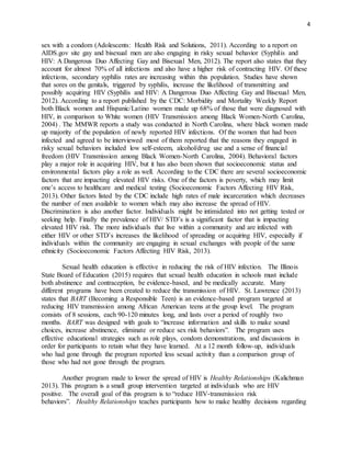 4
sex with a condom (Adolescents: Health Risk and Solutions, 2011). According to a report on
AIDS.gov site gay and bisexual men are also engaging in risky sexual behavior (Syphilis and
HIV: A Dangerous Duo Affecting Gay and Bisexual Men, 2012). The report also states that they
account for almost 70% of all infections and also have a higher risk of contracting HIV. Of these
infections, secondary syphilis rates are increasing within this population. Studies have shown
that sores on the genitals, triggered by syphilis, increase the likelihood of transmitting and
possibly acquiring HIV (Syphilis and HIV: A Dangerous Duo Affecting Gay and Bisexual Men,
2012). According to a report published by the CDC: Morbidity and Mortality Weekly Report
both Black women and Hispanic/Latino women made up 68% of those that were diagnosed with
HIV, in comparison to White women (HIV Transmission among Black Women-North Carolina,
2004) . The MMWR reports a study was conducted in North Carolina, where black women made
up majority of the population of newly reported HIV infections. Of the women that had been
infected and agreed to be interviewed most of them reported that the reasons they engaged in
risky sexual behaviors included low self-esteem, alcohol/drug use and a sense of financial
freedom (HIV Transmission among Black Women-North Carolina, 2004). Behavioral factors
play a major role in acquiring HIV, but it has also been shown that socioeconomic status and
environmental factors play a role as well. According to the CDC there are several socioeconomic
factors that are impacting elevated HIV risks. One of the factors is poverty, which may limit
one’s access to healthcare and medical testing (Socioeconomic Factors Affecting HIV Risk,
2013). Other factors listed by the CDC include high rates of male incarceration which decreases
the number of men available to women which may also increase the spread of HIV.
Discrimination is also another factor. Individuals might be intimidated into not getting tested or
seeking help. Finally the prevalence of HIV/ STD’s is a significant factor that is impacting
elevated HIV risk. The more individuals that live within a community and are infected with
either HIV or other STD’s increases the likelihood of spreading or acquiring HIV, especially if
individuals within the community are engaging in sexual exchanges with people of the same
ethnicity (Socioeconomic Factors Affecting HIV Risk, 2013).
Sexual health education is effective in reducing the risk of HIV infection. The Illinois
State Board of Education (2015) requires that sexual health education in schools must include
both abstinence and contraception, be evidence-based, and be medically accurate. Many
different programs have been created to reduce the transmission of HIV. St. Lawrence (2013)
states that BART (Becoming a Responsible Teen) is an evidence-based program targeted at
reducing HIV transmission among African American teens at the group level. The program
consists of 8 sessions, each 90-120 minutes long, and lasts over a period of roughly two
months. BART was designed with goals to “increase information and skills to make sound
choices, increase abstinence, eliminate or reduce sex risk behaviors”. The program uses
effective educational strategies such as role plays, condom demonstrations, and discussions in
order for participants to retain what they have learned. At a 12 month follow-up, individuals
who had gone through the program reported less sexual activity than a comparison group of
those who had not gone through the program.
Another program made to lower the spread of HIV is Healthy Relationships (Kalichman
2013). This program is a small group intervention targeted at individuals who are HIV
positive. The overall goal of this program is to “reduce HIV-transmission risk
behaviors”. Healthy Relationships teaches participants how to make healthy decisions regarding
 