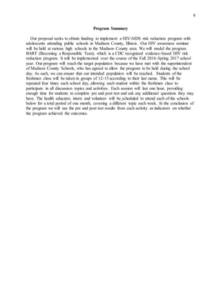6
Program Summary
Our proposal seeks to obtain funding to implement a HIV/AIDS risk reduction program with
adolescents attending public schools in Madison County, Illinois. Our HIV awareness seminar
will be held at various high schools in the Madison County area. We will model the program
BART (Becoming a Responsible Teen), which is a CDC recognized evidence-based HIV risk
reduction program. It will be implemented over the course of the Fall 2016-Spring 2017 school
year. Our program will reach the target population because we have met with the superintendent
of Madison County Schools, who has agreed to allow the program to be held during the school
day. As such, we can ensure that our intended population will be reached. Students of the
freshman class will be taken in groups of 12-15 according to their last name. This will be
repeated four times each school day, allowing each student within the freshmen class to
participate in all discussion topics and activities. Each session will last one hour, providing
enough time for students to complete pre and post test and ask any additional questions they may
have. The health educator, intern and volunteer will be scheduled to attend each of the schools
below for a total period of one month, covering a different topic each week. At the conclusion of
the program we will use the pre and post test results from each activity as indicators on whether
the program achieved the outcomes.
 