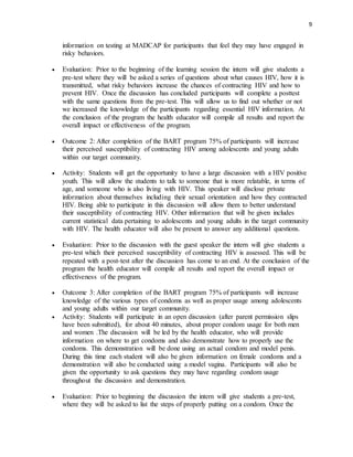 9
information on testing at MADCAP for participants that feel they may have engaged in
risky behaviors.
 Evaluation: Prior to the beginning of the learning session the intern will give students a
pre-test where they will be asked a series of questions about what causes HIV, how it is
transmitted, what risky behaviors increase the chances of contracting HIV and how to
prevent HIV. Once the discussion has concluded participants will complete a posttest
with the same questions from the pre-test. This will allow us to find out whether or not
we increased the knowledge of the participants regarding essential HIV information. At
the conclusion of the program the health educator will compile all results and report the
overall impact or effectiveness of the program.
 Outcome 2: After completion of the BART program 75% of participants will increase
their perceived susceptibility of contracting HIV among adolescents and young adults
within our target community.
 Activity: Students will get the opportunity to have a large discussion with a HIV positive
youth. This will allow the students to talk to someone that is more relatable, in terms of
age, and someone who is also living with HIV. This speaker will disclose private
information about themselves including their sexual orientation and how they contracted
HIV. Being able to participate in this discussion will allow them to better understand
their susceptibility of contracting HIV. Other information that will be given includes
current statistical data pertaining to adolescents and young adults in the target community
with HIV. The health educator will also be present to answer any additional questions.
 Evaluation: Prior to the discussion with the guest speaker the intern will give students a
pre-test which their perceived susceptibility of contracting HIV is assessed. This will be
repeated with a post-test after the discussion has come to an end. At the conclusion of the
program the health educator will compile all results and report the overall impact or
effectiveness of the program.
 Outcome 3: After completion of the BART program 75% of participants will increase
knowledge of the various types of condoms as well as proper usage among adolescents
and young adults within our target community.
 Activity: Students will participate in an open discussion (after parent permission slips
have been submitted), for about 40 minutes, about proper condom usage for both men
and women .The discussion will be led by the health educator, who will provide
information on where to get condoms and also demonstrate how to properly use the
condoms. This demonstration will be done using an actual condom and model penis.
During this time each student will also be given information on female condoms and a
demonstration will also be conducted using a model vagina. Participants will also be
given the opportunity to ask questions they may have regarding condom usage
throughout the discussion and demonstration.
 Evaluation: Prior to beginning the discussion the intern will give students a pre-test,
where they will be asked to list the steps of properly putting on a condom. Once the
 