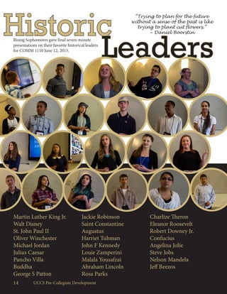 14 UCCS Pre-Collegiate Development
Historic
Leaders
Rising Sophomores gave final seven-minute
presentations on their favorite historical leaders
for COMM 1110 June 12, 2015.
Martin Luther King Jr.
Walt Disney
St. John Paul II
Oliver Winchester
Michael Jordan
Julius Caesar
Pancho Villa
Buddha
George S Patton
Jackie Robinson
Saint Constantine
Augustus
Harriet Tubman
John F Kennedy
Louie Zamperini
Malala Yousafzai
Abraham Lincoln
Rosa Parks
Charlize Theron
Eleanor Roosevelt
Robert Downey Jr.
Confucius
Angelina Jolie
Steve Jobs
Nelson Mandela
Jeff Beezos
“Trying to plan for the future
without a sense of the past is like
trying to plant cut flowers.”
~ Daniel Boorstin
 