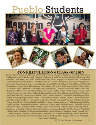 15UCCS Pre-Collegiate Development
CONGRATULATIONS CLASS OF 2015
Anthony Aguirre (Harrison), Makenna Anderson (Harrison), Andraeya Aquino (James Irwin), Janell Armstrong
(Pueblo Centennial), Sylkin Barksdale (Harrison), Katherine Bernal (Falcon), Tristan Bohnen (Mesa Ridge), Eri-
ka Brodock (Mesa Ridge), Kurt Butler (Pueblo Centennial), Jillian Campagnola (Rampart), Liam Chun (Falcon),
Jasmine Cruz (Coronado), Rebecca Daniel (Falcon), Cory DeSantis (James Irwin), F’Lissitee Gallegos (Pueblo
Centennial), Ashley Gardner (James Irwin), Charlene Gennitti (CS Early Colleges), Chantal Gibson (Widefield),
Mireya Gomez (James Irwin), Ebone Gordon (Mesa Ridge), John Hegg (Pueblo South), Alyssa Heilman (Palm-
er), Xeandra Hypes (Widefield), Andranique James (James Irwin), Diamond Jelani (James Irwin), Amari Julye
(Sand Creek), Mason Justus (Widefield), Natalie Juvera (Falcon), Mary Kratzer (Pueblo County), Alyssa Lucero
(Pueblo South), Ariel Mao (Sierra), Miranda Martinez (Coronado), Travis Mascarenhas (Doherty), Christine
McElfresh (Mitchell), Harley Montez (Pueblo County), Janessa Montoya (Centennial), Megan Morgan (Mesa
Ridge), Ashley Nightingale (Pueblo South), Lorielle Padulla Casugo (CS Early Colleges), Vishruti Patel (James
Irwin), Danica Paulsen (Pueblo Centennial), Enrique Perez (Pueblo Centennial), Thomas	 Polk (Falcon), Ramon
Posada (James Irwin), Brittany Quick Bear (Doherty), Kionna Quintana-Herrera (Pueblo Centennial), Giselle
Rangel (Harrison), Andre Reed (Widefield), Aylin Rivera (Sand Creek), Michelle Romero (Widefield), Mitchell
Santos (Widefield), Hannah Scobba (Doherty), Simone Scott (Palmer), Katherine Sheafe (Sierra), Justin Skal-
berg (James Irwin), Marc-Anthony Smith (Sierra), Robyn Sobieralski (James Irwin), Riley Sorency (Widefield),
Nathan Starke (Widefield), Dylan Stevens (Mesa Ridge), Jacob Sui (Sierra), Stephanie Sundell (James Irwin),
Donivyn Taijeron (Widefield), Charlie Tedder (Widefield), Ava Treadway (Mesa Ridge), Tobias Wadsworth
(Widefield), Rustay Wheeler (Pueblo Central), Terrence Wimberly (Mesa Ridge), Katelyn Yadao (Widefield),
Kayla Yadao (Widefield)
Pueblo Students
15UCCS Pre-Collegiate Development
 