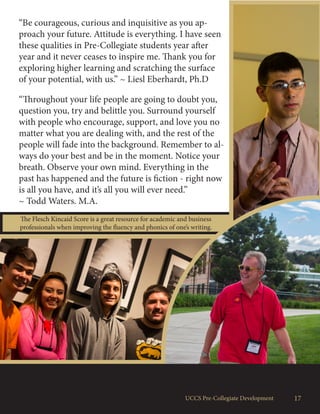 The Flesch Kincaid Score is a great resource for academic and business
professionals when improving the fluency and phonics of one’s writing.
17UCCS Pre-Collegiate Development
“Be courageous, curious and inquisitive as you ap-
proach your future. Attitude is everything. I have seen
these qualities in Pre-Collegiate students year after
year and it never ceases to inspire me. Thank you for
exploring higher learning and scratching the surface
of your potential, with us.” ~ Liesl Eberhardt, Ph.D
“Throughout your life people are going to doubt you,
question you, try and belittle you. Surround yourself
with people who encourage, support, and love you no
matter what you are dealing with, and the rest of the
people will fade into the background. Remember to al-
ways do your best and be in the moment. Notice your
breath. Observe your own mind. Everything in the
past has happened and the future is fiction - right now
is all you have, and it’s all you will ever need.”
~ Todd Waters. M.A.
 