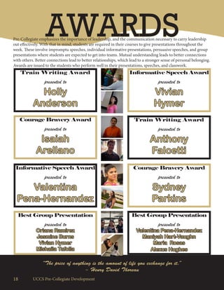 18 UCCS Pre-Collegiate Development
AWARDSPre-Collegiate emphasizes the importance of leadership, and the communication necessary to carry leadership
out effectively. With that in mind, students are required in their courses to give presentations throughout the
week. These involve impromptu speeches, individual informative presentations, persuasive speeches, and group
presentations where students are expected to get into teams. Mutual understanding leads to better connections
with others. Better connections lead to better relationships, which lead to a stronger sense of personal belonging.
Awards are issued to the students who perform well in their presentations, speeches, and classwork.
Courage Bravery Award
presented to
Isaiah
Arellano
Train Writing Award
presented to
Holly
Anderson
Informative Speech Award
presented to
Vivian
Hymer
Train Writing Award
presented to
Anthony
Falcetti
Courage Bravery Award
presented to
Sydney
Parkins
Informative Speech Award
presented to
Valentina
Pena-Hernandez
Best Group Presentation
presented to
Oriana Ramirez
Jasmine Burns
Vivian Hymer
Mishaila Tafolla
Best Group Presentation
presented to
Valentina Pena-Hernandez
Maniyah Hart-Vaughn
Maria Rosas
Alexus Hughes
“The price of anything is the amount of life you exchange for it.”
~ Henry David Thoreau
 