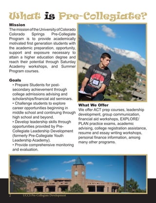 UCCS Pre-Collegiate Development2
Mission
ThemissionoftheUniversityofColorado
Colorado Springs Pre-Collegiate
Program is to provide academically
motivated first generation students with
the academic preparation, opportunity,
support and exposure necessary to
attain a higher education degree and
reach their potential through Saturday
Academy workshops, and Summer
Program courses.
Goals
• Prepare Students for post-
secondary achievement through
college admissions advising and
scholarships/financial aid seminars.
• Challenge students to explore
career opportunities beginning in
middle school and continuing through
high school and beyond.
• Develop leadership skills through
opportunities provided by Pre-
Collegiate Leadership Development
(formerly Pre-Collegiate Youth
Leadership Academy).
• Provide comprehensive monitoring
and evaluation.
What We Offer
We offer ACT prep courses, leadership
development, group communication,
financial aid workshops, EXPLORE/
PLAN practice exams, academic
advising, college registration assistance,
resume and essay writing workshops,
personal finance information, among
many other programs.
What is Pre-Collegiate?
 