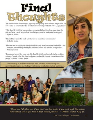 The best way to build relationships with others is by validating and
respecting thoughts and feelings while using conflict resolution techniques.
Final
Thoughts“My personal ideas have changed, especially seeing things from different perspectives. I’m
sure a lot of us can relate to what it is like to be a minority and be left out.” – Angel, Senior
“This class [ID 1030] has been a real eye-opener and it has helped me understand the
effects of what I say. It provided me with the opportunity to understand stereotypes.”
– Skyler M., Senior
“I think I have learned to really take the time to understand someone else.”
– Skyler K., Senior
“I learned how to express my feelings, and how to say what I meant and mean what I say .
. . everyone in this room [ID 1030] has different cultures and different backgrounds.”
– Anthony, Senior
“I was scared when I first came into this class [ID 1030], and I’m really bad at speaking
in front of people. After this class, I feel more comfortable, because I can relate to other
people.” – Jazmin Victoria, Senior
21UCCS Pre-Collegiate Development
“If you can’t fly then run, if you can’t run then walk, if you can’t walk then crawl,
but whatever you do you have to keep moving forward.” ~ Martin Luther King Jr.
 
