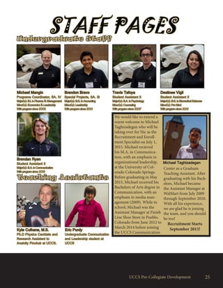 UCCS Pre-Collegiate Development
Undergraduate Staff
Michael Mangin
Programs Coordinator, SA. IV
Major(s): B.I. in Finance & Management
Minor(s): Economics & Leadership
With program since 2005
Brendon Bravo
Special Projects, SA. III
Major(s): B.S. in Accounting
Minor(s): Leadership
With program since 2013
Travis Tafoya
Student Assistant II
Major(s): B.A. in Psychology
Minor(s): Counseling
With program since 2007
Destinee Vigil
Student Assistant II
Major(s): B.S. in Biomedical Sciences
Minor(s): Pre-Med
With program since 2012
STAFF PAGES
25
Brendan Ryan
Student Assistant II
Major(s): B.A. in Communication
With program since 2015
Kyle Culhane, M.S.
Ph.D Physics Canidate and
Research Assistant to
Anatoliy Pinchuk at UCCS.
Eric Purdy
Undergraduate Communication
and Leadership student at
UCCS
Teaching Assistants
We would like to extend a
warm welcome to Michael
Taghizadegan who will be
taking over for Nic as the
Recruitment and Enroll-
ment Specialist on July 1,
2015. Michael recieved
his M.A. in Communica-
tion, with an emphasis in
organizational leadership,
at the University of Col-
orado Colorado Springs.
Before graduating in May
2015, Michael received his
Bachelors of Arts degree in
Communication, with an
emphasis in media man-
agement (2009). While in
school, Michael was the
Assistant Manager at Finish
Line Shoe Store in Pueblo,
Colorado from June 2012 to
March 2014 before joining
the UCCS Communication
Center as a Graduate
Teaching Assistant. After
graduating with his Bach-
elors, Michael became
the Assistant Manager at
WalMart from July 2009
through September 2010.
With all his experience,
we are glad he is joining
the team, and you should
be too!
Recruitment Starts
September 2015!
Michael Taghizadegan
 