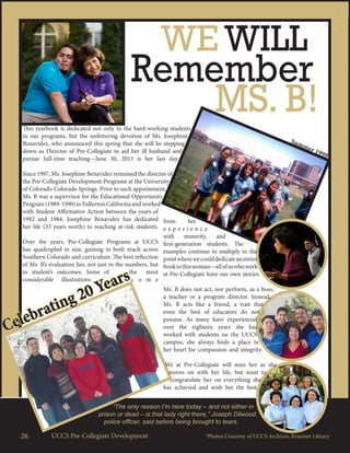 Summer 1998
26 UCCS Pre-Collegiate Development
WE WILL
Remember
Celebrating 20 Years
“The only reason I’m here today – and not either in
prison or dead – is that lady right there,” Joseph Dilwood,
police officer, said before being brought to tears.
MS. B!This yearbook is dedicated not only to the hard-working students
in our programs, but the unfettering devotion of Ms. Josephine
Benavidez, who announced this spring that she will be stepping
down as Director of Pre-Collegiate to aid her ill husband and
pursue full-time teaching—June 30, 2015 is her last day.
Since 1997, Ms. Josephine Benavidez remained the director of
the Pre-Collegiate Development Programs at the University
of Colorado Colorado Springs. Prior to such appointment,
Ms. B was a supervisor for the Educational Opportunity
Program(1989-1990)inFullertonCaliforniaandworked
with Student Affirmative Action between the years of
1982 and 1984. Josephine Benavidez has dedicated
her life (33 years worth) to reaching at-risk students.
Over the years, Pre-Collegiate Programs at UCCS
has quadrupled in size, gaining in both reach across
Southern Colorado and curriculum. The best reflection
of Ms. B’s evaluation lies, not just in the numbers, but
in student’s outcomes. Some of the most
considerable illustrations c o m e
from her
e x p e r i e n c e
with minority, and
first-generation students. The
examples continue to multiply to the
pointwherewecoulddedicateanentire
booktothiswoman—allofuswhowork
at Pre-Collegiate have our own stories.
Ms. B does not act, nor perform, as a boss,
a teacher or a program director. Instead,
Ms. B acts like a friend, a trait that
even the best of educators do not
possess. As many have experienced
over the eighteen years she has
worked with students on the UCCS
campus, she always finds a place in
her heart for compassion and integrity.
We at Pre-Collegiate will miss her as she
moves on with her life, but want to
congratulate her on everything she
has achieved and wish her the best.
*Photos Courtesy of UCCS Archives, Kraemer Library
 