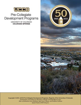 28 UCCS Pre-Collegiate Development
Copyright © 2015. UCCS Pre-Collegiate Development Programs; Regents of the University of Colorado
Photography and Editing by Michael D. Mangin (mmangin@uccs.edu)
With contributions from Destinee Vigil,Travis Tafoya, and Ariadna Coffman
Special Thanks to KPB Printing Inc.
© 2013. James Sibert, UCCS University Avancement
 