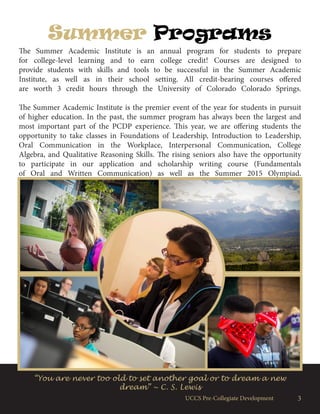 UCCS Pre-Collegiate Development 3
Summer Programs
The Summer Academic Institute is an annual program for students to prepare
for college-level learning and to earn college credit! Courses are designed to
provide students with skills and tools to be successful in the Summer Academic
Institute, as well as in their school setting. All credit-bearing courses offered
are worth 3 credit hours through the University of Colorado Colorado Springs.
The Summer Academic Institute is the premier event of the year for students in pursuit
of higher education. In the past, the summer program has always been the largest and
most important part of the PCDP experience. This year, we are offering students the
opportunity to take classes in Foundations of Leadership, Introduction to Leadership,
Oral Communication in the Workplace, Interpersonal Communication, College
Algebra, and Qualitative Reasoning Skills. The rising seniors also have the opportunity
to participate in our application and scholarship writing course (Fundamentals
of Oral and Written Communication) as well as the Summer 2015 Olympiad.
“You are never too old to set another goal or to dream a new
dream” ~ C. S. Lewis
 