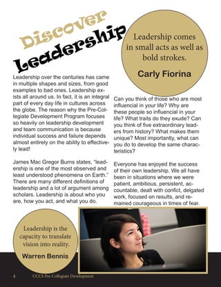 4 UCCS Pre-Collegiate Development
Discover
Leadership Leadership comes
in small acts as well as
bold strokes.
Carly FiorinaLeadership over the centuries has came
in multiple shapes and sizes, from good
examples to bad ones. Leadership ex-
ists all around us. In fact, it is an integral
part of every day life in cultures across
the globe. The reason why the Pre-Col-
legiate Development Program focuses
so heavily on leadership development
and team communication is because
individual success and failure depends
almost entirely on the ability to effective-
ly lead!
James Mac Gregor Burns states, “lead-
ership is one of the most observed and
least understood phenomena on Earth.”
There are many different definitions of
leadership and a lot of argument among
scholars. Leadership is about who you
are, how you act, and what you do.
Leadership is the
capacity to translate
vision into reality.
Warren Bennis
Can you think of those who are most
influencial in your life? Why are
these people so influencial in your
life? What traits do they exude? Can
you think of five extraordinary lead-
ers from history? What makes them
unique? Most importantly, what can
you do to develop the same charac-
teristics?
Everyone has enjoyed the success
of their own leadership. We all have
been in situations where we were
patient, ambitious, persistent, ac-
countable, dealt with confict, delgated
work, focused on results, and re-
mained courageous in times of fear.
 
