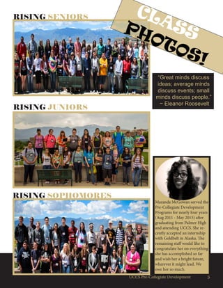 5UCCS Pre-Collegiate Development
RISING SENIORS
RISING JUNIORS
RISING SOPHOMORES
CLASSPHOTOS!
Maranda McGowan served the
Pre-Collegiate Development
Programs for nearly four years
(Aug 2011 - May 2015) after
graduating from Palmer High
and attending UCCS. She re-
cently accepted an internship
with Goldbelt in Alaska. The
remaining staff would like to
congratulate her on everything
she has accomplished so far
and wish her a bright future,
wherever it might lead. We
owe her so much.
“Great minds discuss
ideas; average minds
discuss events; small
minds discuss people.”
~ Eleanor Roosevelt
 