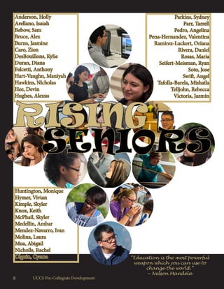 Parkins, Sydney
Parr, Tarrell
Pedro, Angelina
Pena-Hernandez, Valentina
Ramirez-Luckert, Oriana
Rivera, Daniel
Rosas, Maria
Seifert-Meisman, Ryan
Soto, Jose
Swift, Angel
Tafolla-Barela, Mishaila
Telljohn, Rebecca
Victoria, Jazmin
Huntington, Monique
Hymer, Vivian
Kimple, Skyler
Knox, Keith
McPhail, Skyler
Medellin, Ambar
Mendez-Navarro, Ivan
Molina, Laura
Mua, Abigail
Nicholls, Rachel
Olguin, Cyerra
Anderson, Holly
Arellano, Isaiah
Bebow, Sam
Bruce, Alex
Burns, Jasmine
Caro, Zion
DesBouillons, Kylie
Duran, Diana
Falcetti, Anthony
Hart-Vaughn, Maniyah
Hawkins, Nicholas
Hee, Devin
Hughes, Alexus
SENIORS
RISING
“Education is the most powerful
weapon which you can use to
change the world.”
~ Nelson Mandela
UCCS Pre-Collegiate Development8
 