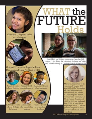Valentina (12) plans to be
a cardiologist
Oriana (12) wants a degree in Event
Planning and Non-Profits at UCCS
Ryan (12) wants
to be an Engineer
WHAT the
FUTURE
Holds
After spending just shy of six
years on staff (August 2009-
May 2015), Calla Wooldridge
left Pre-Collegiate to con-
tinue pursuing her Masters
in Counseling and Human
Services. Calla completed her
B.S. in Human Resources at
UCCS in 2013 and graduated
from PCDP in 2009 (Mesa
Ridge High School). Calla has
given the program so much
and we want to thank her for
everything!
Carley (10) will
study culinary arts
Alexandra (10) wants
to be a veternarian
Katrina (11) wants
to be an Orthope-
dic Surgeon
Alexandra (11)
also wants to be a
surgeon
Ciara (11) wants
to be a software
developer
Both Holly and Sydney want to study law after high
school. “I like things that constantly challenge me,” Holly
says. After attending DU, Sydney wants to be a politician.
9UCCS Pre-Collegiate Development
 
