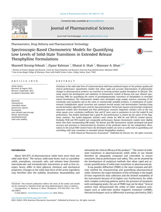 Pharmaceutics, Drug Delivery and Pharmaceutical Technology
Spectroscopic-Based Chemometric Models for Quantifying
Low Levels of Solid-State Transitions in Extended Release
Theophylline Formulations
Maxwell Korang-Yeboah 1
, Ziyaur Rahman 1
, Dhaval A. Shah 1
, Mansoor A. Khan 2, *
1
Division of Product Quality and Research, Center for Drug Evaluation and Research, Food and Drug Administration, Maryland 20993
2
Irma Lerma Rangel College of Pharmacy, Texas A&M Health Science Center, College Station, Texas 77843
a r t i c l e i n f o
Article history:
Received 28 August 2015
Revised 2 September 2015
Accepted 6 November 2015
Keywords:
chemometrics
controlled release
partial least squares
formulation
near-infrared spectroscopy
Raman spectroscopy
pseudopolymorph
solid state stability
a b s t r a c t
Variations in the solid state form of a pharmaceutical solid have profound impact on the product quality and
clinical performance. Quantitative models that allow rapid and accurate determination of polymorphic
changes in pharmaceutical products are essential in ensuring product quality throughout its lifecycle. This
study reports the development and validation of chemometric models of Raman and near infrared spec-
troscopy (NIR) for quantifying the extent of pseudopolymorphic transitions of theophylline in extended
release formulations. The chemometric models were developed using sample matrices consisting of the
commonly used excipients and at the ratios in commercially available products. A combination of scatter
removal (multiplicative signal correction and standard normal variate) and derivatization (Savitzky-Golay
second derivative) algorithm were used for data pretreatment. Partial least squares and principal component
regression models were developed and their performance assessed. Diagnostic statistics such as the root
mean square error, correlation coefﬁcient, bias and Q2
were used as parameters to test the model ﬁt and
performance. The models developed had a good ﬁt and performance as shown by the values of the diag-
nostic statistics. The model diagnostic statistics were similar for MSC-SG and SNV-SG treated spectra.
Similarly, PLSR and PCR models had comparable performance. Raman chemometric models were slightly
better than their corresponding NIR model. The Raman and NIR chemometric models developed had good
accuracy and precision as demonstrated by closeness of the predicted values for the independent obser-
vations to the actual TMO content hence the developed models can serve as useful tools in quantifying and
controlling solid state transitions in extended release theophylline products.
© 2016 American Pharmacists Association®
. Published by Elsevier Inc. All rights reserved.
Introduction
About 56%-87% of pharmaceutical solids have more than one
solid state form.1
The various solid-state forms such as crystalline
solids, amorphous, cocrystals, salts, and solvates have dissimilar
intermolecular and intramolecular interactions as well as free en-
ergies, hence, differ in their physical, chemical, and mechanical
properties. Changes in the solid-state form of the active ingredient
may therefore alter the stability, dissolution, bioavailability, and
ultimately the clinical efﬁcacy of the product.2,3
The extent of solid-
state transitions in pharmaceuticals solids while in use should
therefore be adequately computed and controlled, to ensure
consistent clinical performance and safety. This can be attained by
the development of analytical methods that allow rapid and ac-
curate quantiﬁcation of solid-state transitions in pharmaceuticals.
X-ray powder diffraction (PXRD) is the most common and def-
inite method for characterizing and quantifying pharmaceutical
solids. However, the major limitation of this technique is the length
of time required for data collection and the limited availability of
the instruments because of its higher cost. Furthermore, for solids
with complex scattering patterns and in the presence of excipients
with overlapping peaks, the use of PXRD may not be ideal.4
Several
authors have demonstrated the utility of other analytical tech-
niques such as solid-state nuclear magnetic resonance (ssNMR),
thermal techniques such as differential scanning calorimetry (DSC)
Disclaimer: This research publication reﬂects the views of the author and should
not be construed to represent Food and Drug Administration's views or policies.
* Correspondence to: Mansoor A. Khan (Telephone: 979-436-0561; Fax: 979-
436-0087).
E-mail address: mkhan@pharmacy.tamhsc.edu (M.A. Khan).
Contents lists available at ScienceDirect
Journal of Pharmaceutical Sciences
journal homepage: www.jpharmsci.org
http://dx.doi.org/10.1016/j.xphs.2015.11.007
0022-3549/© 2016 American Pharmacists Association®
. Published by Elsevier Inc. All rights reserved.
Journal of Pharmaceutical Sciences 105 (2016) 97e105
 
