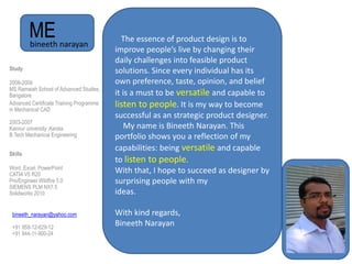ME
Study
2008-2009
MS Ramaiah School of Advanced Studies,
Bangalore
Advanced Certificate Training Programme
in Mechanical CAD
2003-2007
Kannur university ,Kerala
B.Tech Mechanical Engineering
Skills
Word ,Excel, PowerPoint
CATIA V5 R20
Pro/Engineer Wildfire 5.0
SIEMENS PLM NX7.5
Solidworks 2010
bineeth narayan
The essence of product design is to
improve people’s live by changing their
daily challenges into feasible product
solutions. Since every individual has its
own preference, taste, opinion, and belief
it is a must to be versatile and capable to
listen to people. It is my way to become
successful as an strategic product designer.
My name is Bineeth Narayan. This
portfolio shows you a reflection of my
capabilities: being versatile and capable
to listen to people.
With that, I hope to succeed as designer by
surprising people with my
ideas.
With kind regards,
Bineeth Narayan
bineeth_narayan@yahoo.com
+91 958-12-629-12
+91 944-11-900-24
 