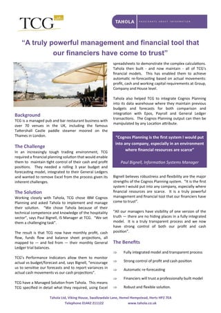 “A truly powerful management and financial tool that
our financiers have come to trust”
Background 
TCG is a managed pub and bar restaurant business with 
over  70  venues  in  the  UK,  including  the  famous 
Ta ershall  Castle  paddle  steamer  moored  on  the 
Thames in London. 
 
The Challenge 
In  an  increasingly  tough  trading  environment,  TCG 
required a ﬁnancial planning solu on that would enable 
them to  maintain  ght control of their cash and proﬁt 
posi ons.    They  needed  a  rolling  3  year  budget  and 
forecas ng model, integrated to their General Ledgers 
and wanted to remove Excel from the process given its 
inherent challenges. 
 
The Solu on 
Working  closely  with  Tahola,  TCG  chose  IBM  Cognos 
Planning and asked Tahola to implement and manage 
their  solu on.    “We  chose  Tahola  because  of  their 
technical competence and knowledge of the hospitality 
sector”, says Paul Bignell, IS Manager at TCG.  “We set 
them a challenging task”. 
 
The  result  is  that  TCG  now  have  monthly  proﬁt,  cash 
ﬂow,  funds  ﬂow  and  balance  sheet  projec ons,  all 
mapped to — and fed from — their monthly General 
Ledger trial balances. 
 
TCG’s  Performance  Indicators  allow  them  to  monitor 
actual vs budget/forecast and, says Bignell, “encourage 
us to sensi se our forecasts and to report variances in 
actual cash movements vs our cash projec ons”. 
 
TCG have a Managed Solu on from Tahola.  This means 
TCG speciﬁed in detail what they required, using Excel 
spreadsheets to demonstrate the complex calcula ons.  
Tahola  then  built  ‐  and  now  maintain  ‐  all  of  TCG’s 
ﬁnancial  models.    This  has  enabled  them  to  achieve 
automa c  re‐forecas ng  based  on  actual  movements: 
proﬁt, cash and working capital requirements at Group, 
Company and House level. 
 
Tahola  also  helped  TCG  to  integrate  Cognos  Planning 
into its data warehouse where they maintain previous 
budgets  and  forecasts  for  both  comparison  and 
integra on  with  Epos,  Payroll  and  General  Ledger 
transac ons.  The Cognos Planning output can then be 
manipulated by any Loca on a ribute. 
 
 
Bignell believes robustness and ﬂexibility are the major 
strengths of the Cognos Planning system.  “It is the ﬁrst 
system I would put into any company, especially where 
ﬁnancial  resources  are  scarce.    It  is  a  truly  powerful 
management and ﬁnancial tool that our ﬁnanciers have 
come to trust”. 
 
“All our managers have visibility of one version of the 
truth — there are no hiding places in a fully integrated 
model.    It  is  a  truly  transparent  process  and  we  now 
have  strong  control  of  both  our  proﬁt  and  cash 
posi on”. 
 
The Beneﬁts 
 
 Fully integrated model and transparent process 
 Strong control of proﬁt and cash posi on 
 Automa c re‐forecas ng 
 Financiers will trust a professionally built model 
 Robust and ﬂexible solu on. 
“Cognos Planning is the ﬁrst system I would put 
into any company, especially in an environment 
where ﬁnancial resources are scarce” 
 
Paul Bignell, Informa on Systems Manager
Tahola Ltd, Viking House, Swallowdale Lane, Hemel Hempstead, Herts HP2 7EA 
Telephone 01442 211122      www.tahola.co.uk 
 