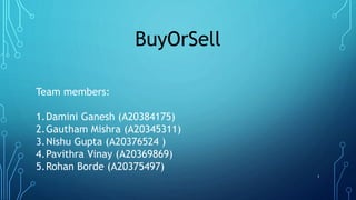 BuyOrSell
Team members:
1.Damini Ganesh (A20384175)
2.Gautham Mishra (A20345311)
3.Nishu Gupta (A20376524 )
4.Pavithra Vinay (A20369869)
5.Rohan Borde (A20375497)
1
 