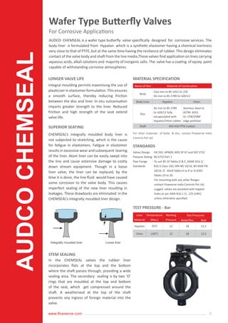5www.flowserve.com
AUDCO CHEMSEAL is a wafer type butterfly valve specifically designed for corrosive services. The
body liner is formulated from Hypalon which is a synthetic elastomer having a chemical inertness
very close to that of PTFE, but at the same time having the resilience of rubber. This design eliminates
contact of the valve body and shaft from the line media.These valves find application on lines carrying
aqueous acids, alkali solutions and majority of inorganic salts. The valve has a coating of epoxy paint
capable of withstanding corrosive atmospheres.
Integral moulding permits maximising the use of
plasticiser in elastomer formulation. This ensures
a smooth surface, thereby reducing friction
between the disc and liner. In-situ vulcanisation
imparts greater strength to the liner. Reduced
friction and high strength of the seat extend
valve life.
CHEMSEAL’s integrally moulded body liner is
not subjected to stretching, which is the cause
for fatigue in elastomers. Fatigue in elastomer
results in excessive wear and subsequent tearing
of the liner. Atom liner can be easily swept into
the line and cause extensive damage to costly
down stream equipment. Though in a loose
liner valve, the liner can be replaced, by the
time it is done, the line fluid would have caused
some corrosion to the valve body. This causes
imperfect sealing of the new liner resulting in
leakages. These drawbacks are eliminated in the
CHEMSEAL’s integrally moulded liner design.
For other materials of body & disc, contact Flowserve India
Controls Pvt Ltd.
In the CHEMSEAL valves the rubber liner
incorporates flats at the top and the bottom
where the shaft passes through, providing a wide
sealing area. The secondary sealing is by two ‘O’
rings that are moulded at the top and bottom
of the seat, which get compressed around the
shaft. A weatherseal at the top of the shaft
prevents any ingress of foreign material into the
valve.
LONGER VALVE LIFE
SUPERIOR SEATING
STEM SEALING
MATERIAL SPECIFICATION
STANDARDS
Wafer Type Butterfly Valves
For Corrosive Applications
Name of Part Material of Construction
Body
Cast Iron to BS 1452 Gr 250
SG Iron to BS 2789 Gr 420/12
Body Liner Hypalon Viton.
Disc
SG Iron to BS 2789
Gr 420/12 fully
encapsulated with
Hypalon/Viton rubber.
Stainless Steel to
ASTM A351
Gr. CF8/CF8M
edge polished.
Shaft AISI 410 PTFE coated.
Valves Design
Pressure Testing
Pipe Flange
Standards
: EN 593, API609, MSS SP 67 and ISO 5752
: BS 6755 Part 1
: To suit BS 10 Tables D & E, ASME B16.1/
B16.5 Class 150, DIN ND 10/16, BS 4504 PN
10/16, IS 6418 Tables 6 to 9 or IS 6392
Tables 10 to 20.
For mounting with any other flanges
contact Flowserve India Controls Pvt Ltd.
Lugged valves are provided with tapped
holes as per ANSI B16.1 CL. 125 (UNC)
unless otherwise specified.
TEST PRESSURE - Bar
Liner
Material
Temperature
(Max.)
Working
Pressure
Test Pressures
Body/Disc Seat
Hypalon 70°C 12 18 13.2
Viton 150°C 12 18 13.2
AUDCOCHEMSEAL
Integrally moulded liner Loose liner
 